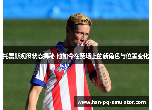 托雷斯现役状态揭秘 他如今在赛场上的新角色与位置变化