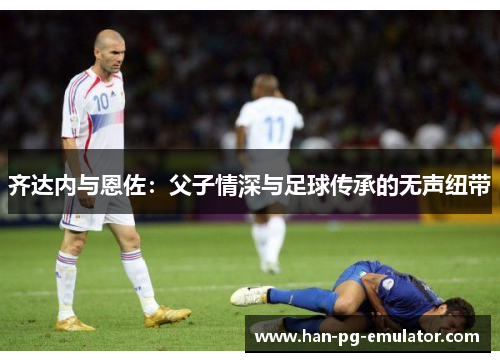 齐达内与恩佐：父子情深与足球传承的无声纽带