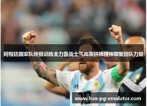 阿根廷国家队终极训练全力备战士气高涨拼搏精神凝聚团队力量