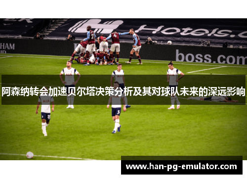 阿森纳转会加速贝尔塔决策分析及其对球队未来的深远影响 阿森纳转会加速贝尔塔决策分析及其对球队未来的深远影响