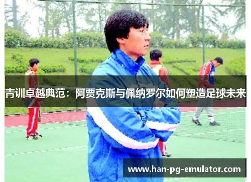 青训卓越典范:阿贾克斯与佩纳罗尔如何塑造足球未来 青训卓越典范:阿贾克斯与佩纳罗尔如何塑造足球未来