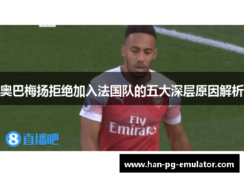 奥巴梅扬拒绝加入法国队的五大深层原因解析 奥巴梅扬拒绝加入法国队的五大深层原因解析