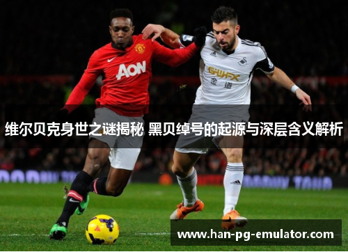 维尔贝克身世之谜揭秘 黑贝绰号的起源与深层含义解析