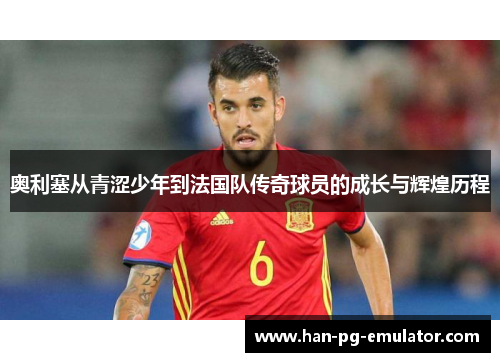 奥利塞从青涩少年到法国队传奇球员的成长与辉煌历程