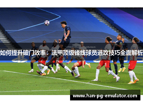 如何提升破门效率:法甲顶级锋线球员进攻技巧全面解析 如何提升破门效率:法甲顶级锋线球员进攻技巧全面解析
