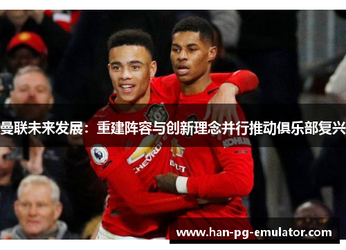 曼联未来发展：重建阵容与创新理念并行推动俱乐部复兴
