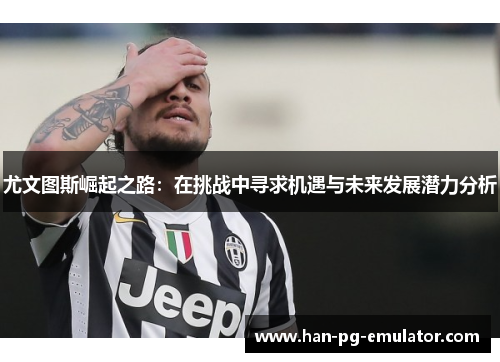 尤文图斯崛起之路:在挑战中寻求机遇与未来发展潜力分析 尤文图斯崛起之路:在挑战中寻求机遇与未来发展潜力分析