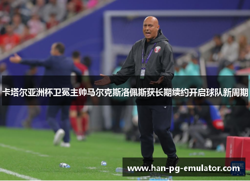 卡塔尔亚洲杯卫冕主帅马尔克斯洛佩斯获长期续约开启球队新周期 卡塔尔亚洲杯卫冕主帅马尔克斯洛佩斯获长期续约开启球队新周期