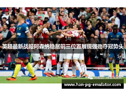 英超最新战报阿森纳稳居前三位置展现强劲夺冠势头