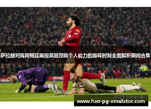 萨拉赫对阵阿根廷展现英超顶级个人能力的巅峰时刻全面解析瞬间合集
