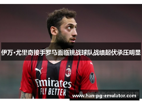 伊万·尤里奇接手罗马面临挑战球队战绩起伏承压明显