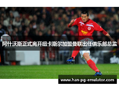 阿什沃斯正式离开纽卡斯尔加盟曼联出任俱乐部总监